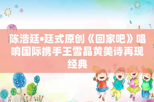 陈浩廷•廷式原创《回家吧》唱响国际携手王雪晶黄美诗再现经典