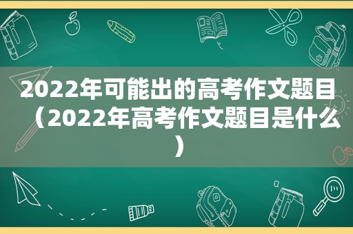 2022年可能出的高考作文题目（2022年高考作文题目是什么）