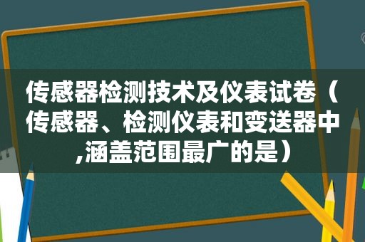 传感器检测技术及仪表试卷（传感器、检测仪表和变送器中,涵盖范围最广的是）