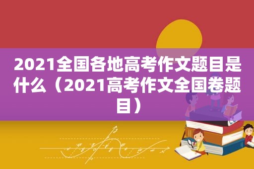 2021全国各地高考作文题目是什么（2021高考作文全国卷题目）