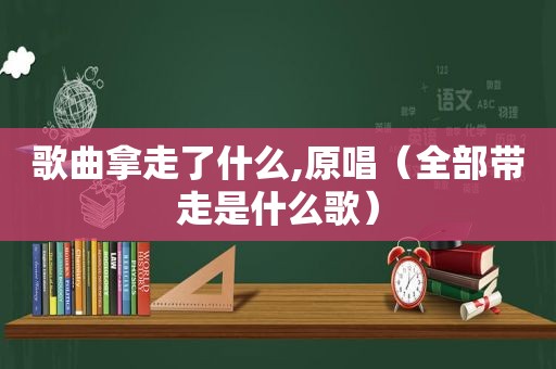 歌曲拿走了什么,原唱（全部带走是什么歌）