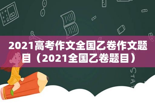 2021高考作文全国乙卷作文题目（2021全国乙卷题目）