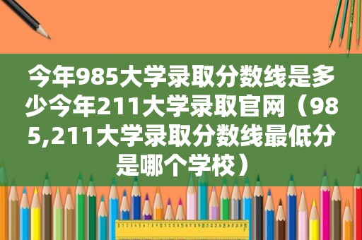 今年985大学录取分数线是多少今年211大学录取官网（985,211大学录取分数线最低分是哪个学校）