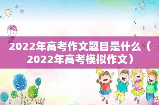 2022年高考作文题目是什么（2022年高考模拟作文）