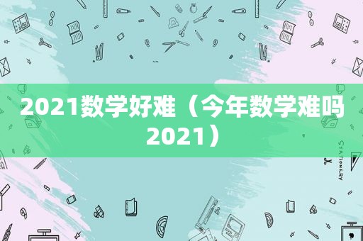 2021数学好难（今年数学难吗2021）