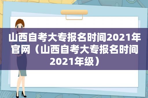 山西自考大专报名时间2021年官网（山西自考大专报名时间2021年级）