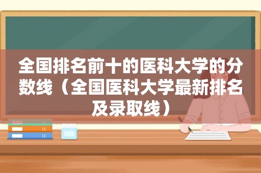 全国排名前十的医科大学的分数线（全国医科大学最新排名及录取线）