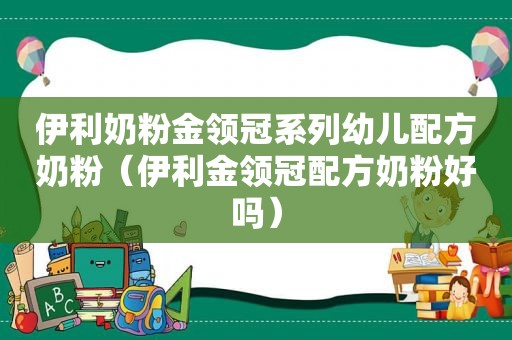 伊利奶粉金领冠系列幼儿配方奶粉（伊利金领冠配方奶粉好吗）