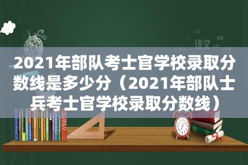 2021年部队考士官学校录取分数线是多少分（2021年部队士兵考士官学校录取分数线）