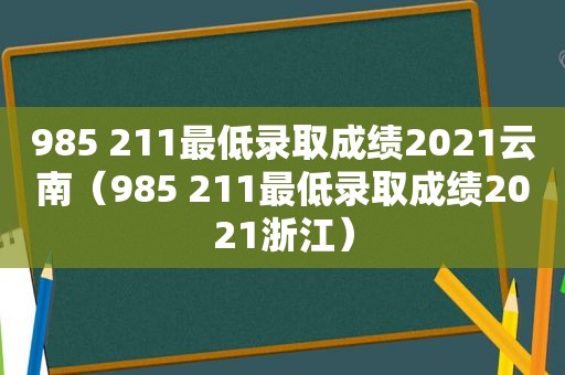 985 211最低录取成绩2021云南（985 211最低录取成绩2021浙江）