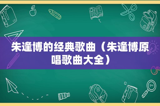 朱逢博的经典歌曲（朱逢博原唱歌曲大全）