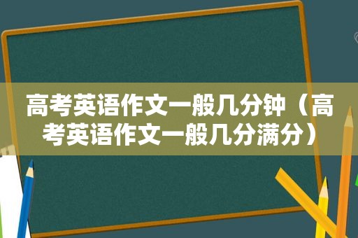 高考英语作文一般几分钟（高考英语作文一般几分满分）