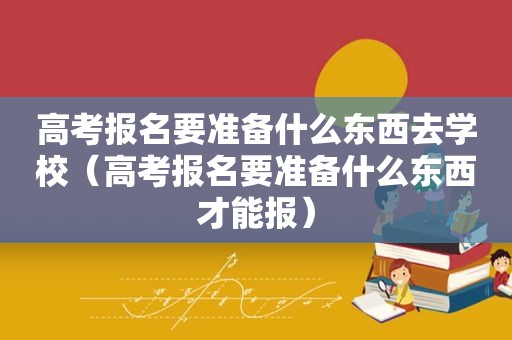 高考报名要准备什么东西去学校（高考报名要准备什么东西才能报）