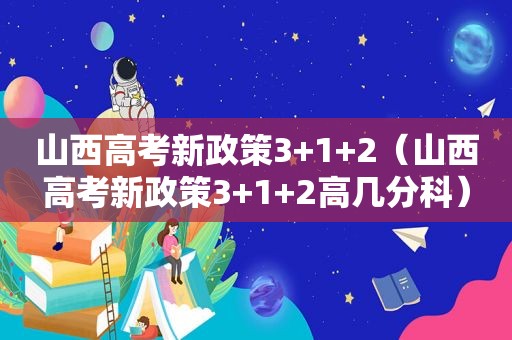 山西高考新政策3+1+2（山西高考新政策3+1+2高几分科）