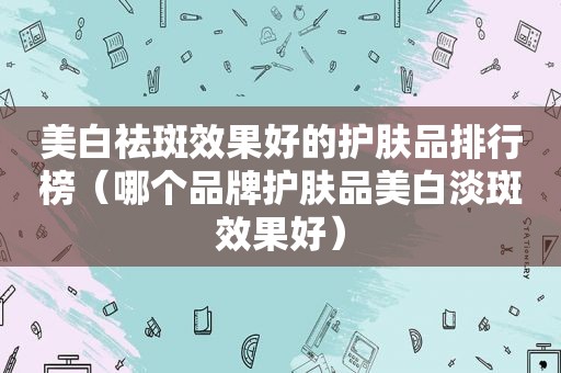 美白祛斑效果好的护肤品排行榜（哪个品牌护肤品美白淡斑效果好）