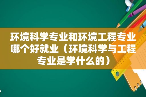 环境科学专业和环境工程专业哪个好就业（环境科学与工程专业是学什么的）