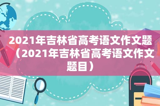 2021年吉林省高考语文作文题（2021年吉林省高考语文作文题目）