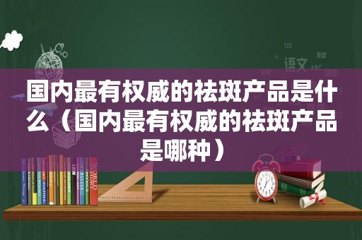 国内最有权威的祛斑产品是什么（国内最有权威的祛斑产品是哪种）