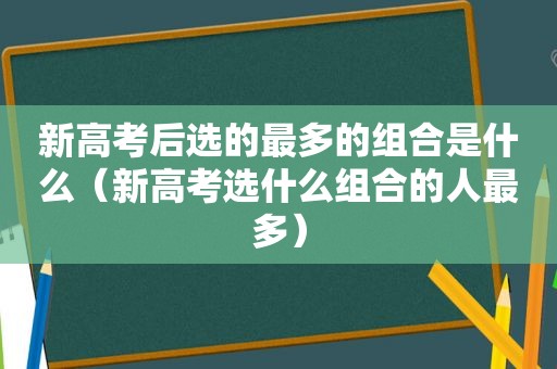 新高考后选的最多的组合是什么（新高考选什么组合的人最多）