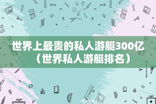 世界上最贵的私人游艇300亿（世界私人游艇排名）