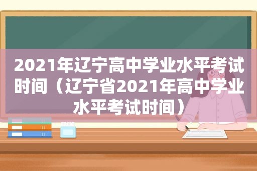 2021年辽宁高中学业水平考试时间（辽宁省2021年高中学业水平考试时间）