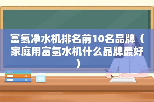 富氢净水机排名前10名品牌（家庭用富氢水机什么品牌最好）