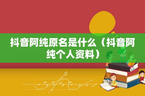 抖音阿纯原名是什么（抖音阿纯个人资料）