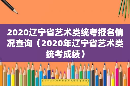 2020辽宁省艺术类统考报名情况查询（2020年辽宁省艺术类统考成绩）