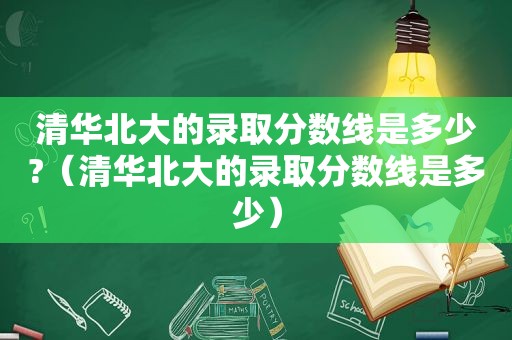 清华北大的录取分数线是多少?（清华北大的录取分数线是多少）