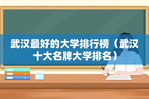 武汉最好的大学排行榜（武汉十大名牌大学排名）