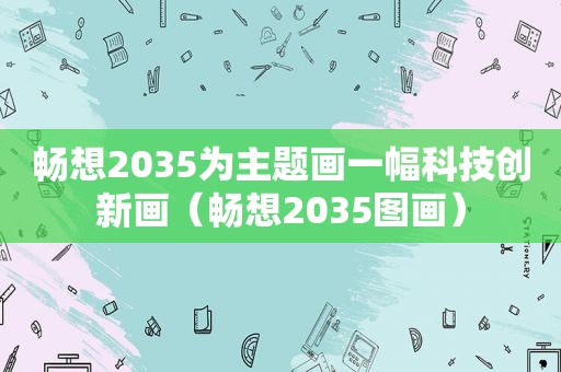 畅想2035为主题画一幅科技创新画（畅想2035图画）