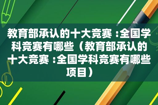 教育部承认的十大竞赛 :全国学科竞赛有哪些（教育部承认的十大竞赛 :全国学科竞赛有哪些项目）