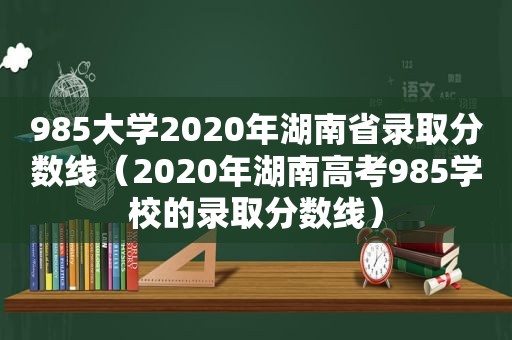 985大学2020年湖南省录取分数线（2020年湖南高考985学校的录取分数线）