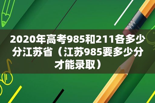 2020年高考985和211各多少分江苏省（江苏985要多少分才能录取）