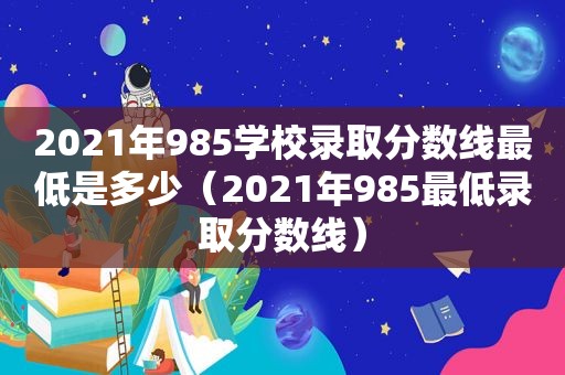 2021年985学校录取分数线最低是多少（2021年985最低录取分数线）