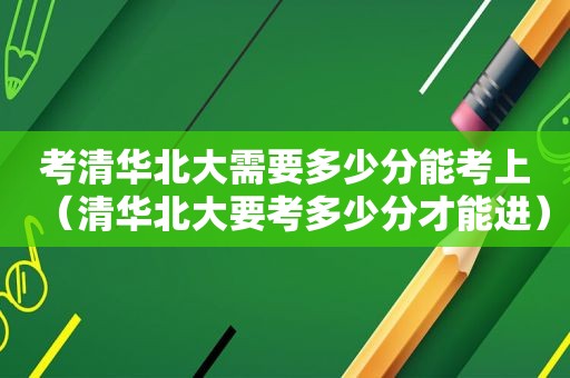 考清华北大需要多少分能考上（清华北大要考多少分才能进）