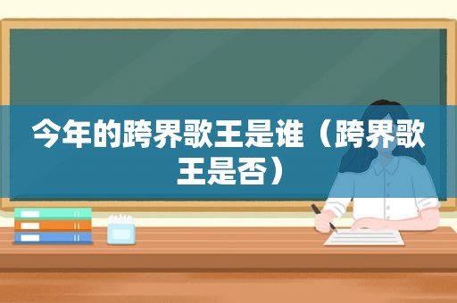 今年的跨界歌王是谁（跨界歌王是否）