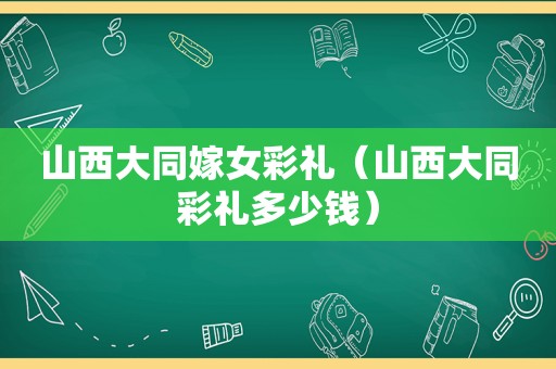 山西大同嫁女彩礼（山西大同彩礼多少钱）