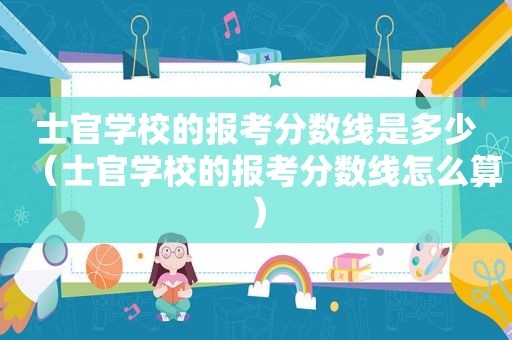 士官学校的报考分数线是多少（士官学校的报考分数线怎么算）