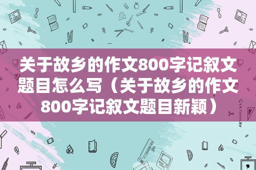 关于故乡的作文800字记叙文题目怎么写（关于故乡的作文800字记叙文题目新颖）