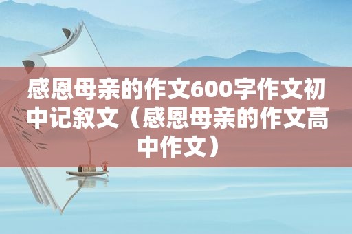 感恩母亲的作文600字作文初中记叙文（感恩母亲的作文高中作文）