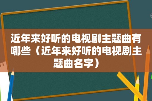 近年来好听的电视剧主题曲有哪些（近年来好听的电视剧主题曲名字）