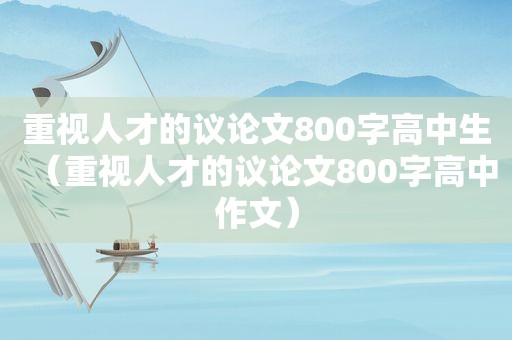 重视人才的议论文800字高中生（重视人才的议论文800字高中作文）