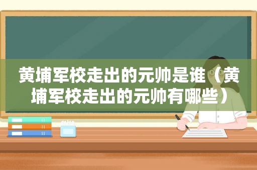 黄埔军校走出的元帅是谁（黄埔军校走出的元帅有哪些）