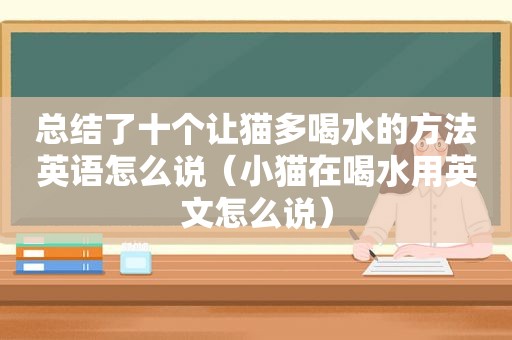 总结了十个让猫多喝水的方法英语怎么说（小猫在喝水用英文怎么说）