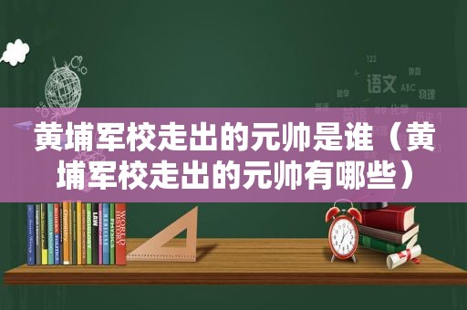 黄埔军校走出的元帅是谁（黄埔军校走出的元帅有哪些）