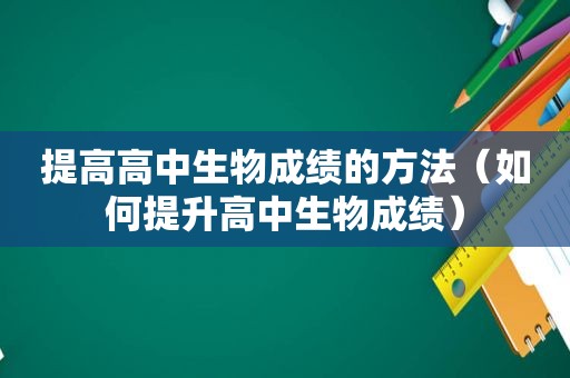 提高高中生物成绩的方法（如何提升高中生物成绩）