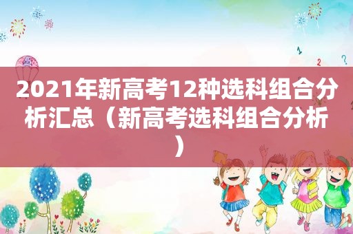 2021年新高考12种选科组合分析汇总（新高考选科组合分析）