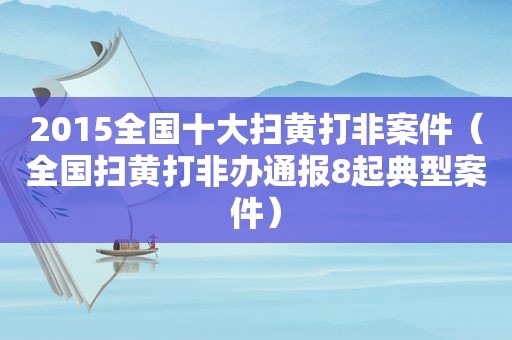 2015全国十大扫黄打非案件（全国扫黄打非办通报8起典型案件）