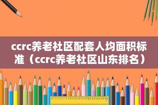 ccrc养老社区配套人均面积标准（ccrc养老社区山东排名）